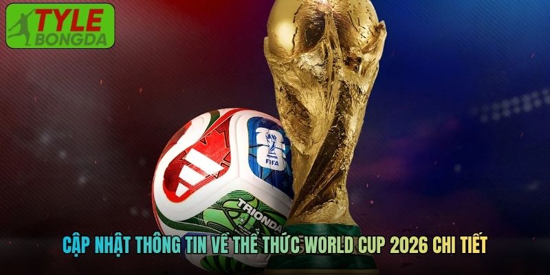Cập nhật thông tin về thể thức World Cup 2026 chi tiết