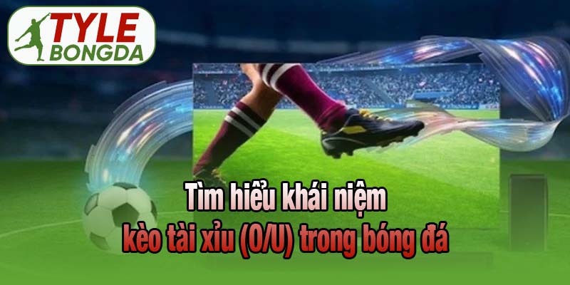 Tìm hiểu khái niệm kèo tài xỉu (O/U) trong bóng đá
