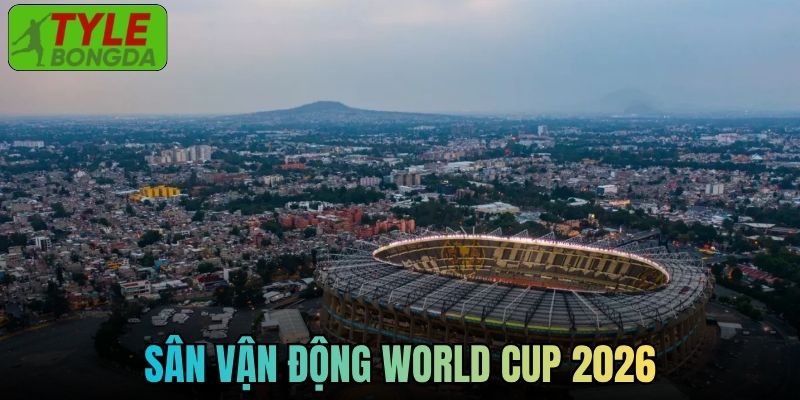 Cập Nhật Thông Tin Chuẩn Về Sân Vận Động World Cup 2026
