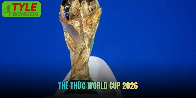 Cập Nhật Thể Thức World Cup 2026 Chi Tiết Tại Tylebongda